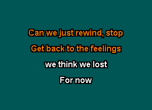 Can we just rewind, stop

Get back to the feelings
we think we lost

For now