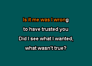 Is it me was Iwrong

to have trusted you
Did I see what I wanted,

what wasn't true?