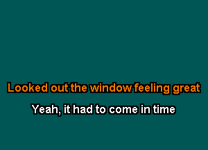 Looked out the window feeling great

Yeah, it had to come in time