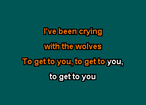 I've been crying

with the wolves

To get to you, to get to you,

to get to you