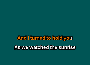 And I turned to hold you

As we watched the sunrise