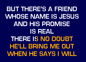 BUT THERE'S A FRIEND
WHOSE NAME IS JESUS
AND HIS PROMISE
IS REAL
THERE IS NO DOUBT
HE'LL BRING ME OUT
WHEN HE SAYS I WILL