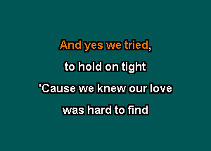 And yes we tried,

to hold on tight
'Cause we knew our love

was hard to find
