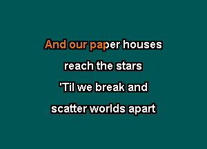 And our paper houses
reach the stars

'Til we break and

scatter worlds apart