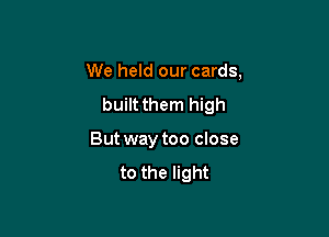 We held our cards,
built them high

But way too close
to the light