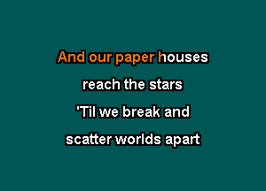 And our paper houses
reach the stars

'Til we break and

scatter worlds apart