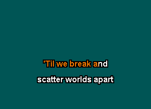 'Til we break and

scatter worlds apart