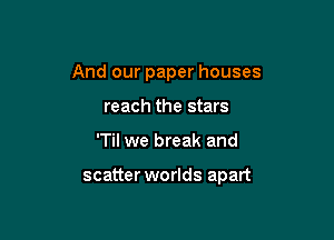 And our paper houses
reach the stars

'Til we break and

scatter worlds apart