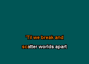 'Til we break and

scatter worlds apart