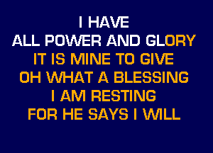 I HAVE
ALL POWER AND GLORY
IT IS MINE TO GIVE
0H INHAT A BLESSING
I AM RESTING
FOR HE SAYS I INILL