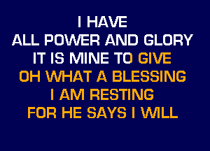 I HAVE
ALL POWER AND GLORY
IT IS MINE TO GIVE
0H INHAT A BLESSING
I AM RESTING
FOR HE SAYS I INILL
