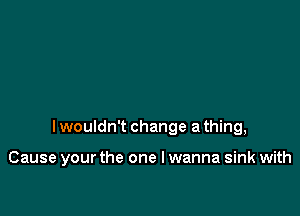 I wouldn't change a thing,

Cause your the one lwanna sink with