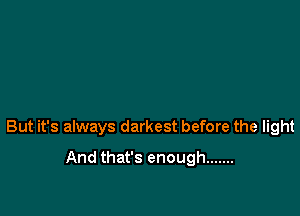 But it's always darkest before the light

And that's enough .......