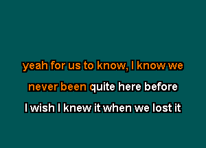 yeah for us to know, I know we

never been quite here before

I wish I knew it when we lost it