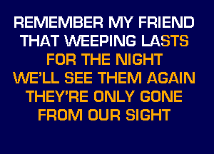REMEMBER MY FRIEND
THAT WEEPING LASTS
FOR THE NIGHT
WE'LL SEE THEM AGAIN
THEY'RE ONLY GONE
FROM OUR SIGHT
