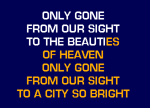 ONLY GONE
FROM OUR SIGHT
TO THE BEAUTIES

OF HEAVEN

ONLY GONE
FROM OUR SIGHT

TO A CITY 30 BRIGHT
