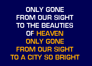 ONLY GONE
FROM OUR SIGHT
TO THE BEAUTIES

OF HEAVEN

ONLY GONE
FROM OUR SIGHT

TO A CITY 30 BRIGHT