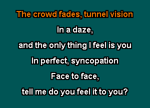 The crowd fades, tunnel vision
In a daze,
and the only thing lfeel is you
In perfect, syncopation

Face to face,

tell me do you feel it to you?