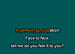 In perfect, syncopation

Face to face,

tell me do you feel it to you?