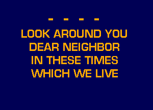 LOOK AROUND YOU
DEAR NEIGHBOR
IN THESE TIMES
WHICH WE LIVE