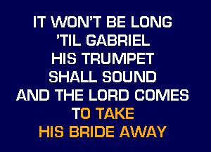 IT WON'T BE LONG
'TIL GABRIEL
HIS TRUMPET
SHALL SOUND
AND THE LORD COMES
TO TAKE
HIS BRIDE AWAY