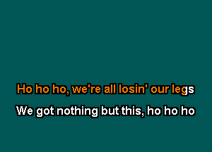 Ho ho ho, we're all losin' our legs
We got nothing but this, ho ho ho