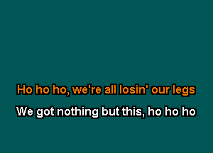 Ho ho ho, we're all losin' our legs
We got nothing but this, ho ho ho