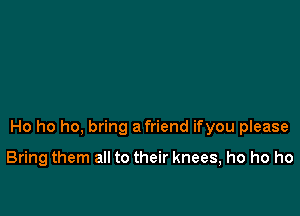 Ho ho ho, bring a friend ifyou please

Bring them all to their knees, ho ho ho