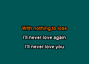 With nothing to lose

Pll never love again

VII never love you