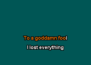 To a goddamn fool

I lost everything