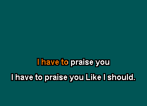 I have to praise you

I have to praise you Like I should.