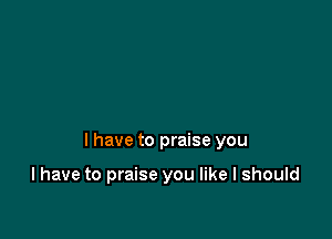 I have to praise you

I have to praise you like I should