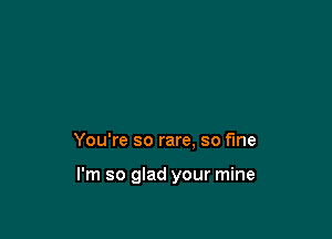 You're so rare. so fine

I'm so glad your mine