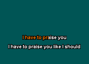 I have to praise you

I have to praise you like I should