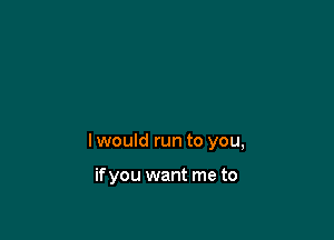 I would run to you,

if you want me to