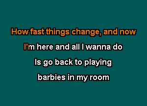 How fast things change, and now

I'm here and all lwanna do

Is go back to playing

barbies in my room