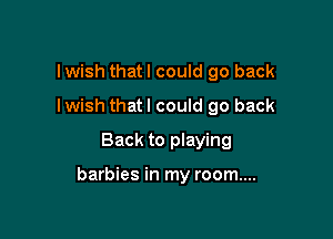 Iwish thatl could go back
Iwish thatl could go back
Back to playing

barbies in my room....