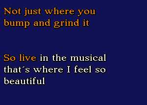 Not just where you
bump and grind it

So live in the musical
that's where I feel so
beautiful