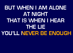 BUT WHEN I AM ALONE
AT NIGHT
THAT IS WHEN I HEAR
THE LIE
YOU'LL NEVER BE ENOUGH