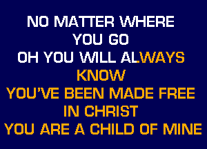 NO MATTER WHERE
YOU GO
0H YOU WILL ALWAYS
KNOW
YOU'VE BEEN MADE FREE
IN CHRIST
YOU ARE A CHILD OF MINE