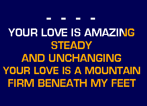 YOUR LOVE IS AMAZING
STEADY

AND UNCHANGING
YOUR LOVE IS A MOUNTAIN

FIRM BENEATH MY FEET