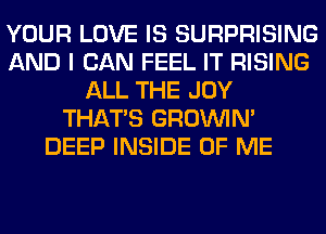 YOUR LOVE IS SURPRISING
AND I CAN FEEL IT RISING
ALL THE JOY
THAT'S GROWN
DEEP INSIDE OF ME