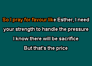 So I pray for favour like Esther, I need
your strength to handle the pressure
I know there will be sacrifice

But that's the price