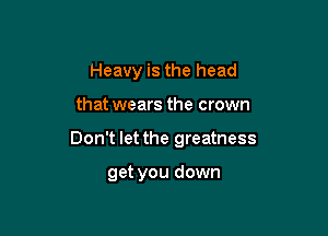 Heavy is the head

that wears the crown

Don't let the greatness

get you down
