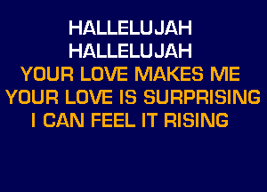 HALLELUJAH
HALLELUJAH
YOUR LOVE MAKES ME
YOUR LOVE IS SURPRISING
I CAN FEEL IT RISING