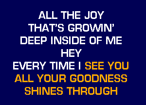 ALL THE JOY
THAT'S GROWN
DEEP INSIDE OF ME
HEY
EVERY TIME I SEE YOU
ALL YOUR GOODNESS
SHINES THROUGH