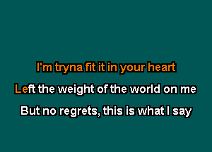 I'm tryna fit it in your heart

Left the weight ofthe world on me

But no regrets. this is what I say