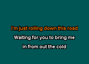 I'm just rolling down this road

Waiting for you to bring me

in from out the cold