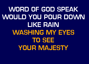WORD OF GOD SPEAK
WOULD YOU POUR DOWN
LIKE RAIN
WASHING MY EYES
TO SEE
YOUR MAJESTY