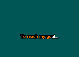 To reach my goal...